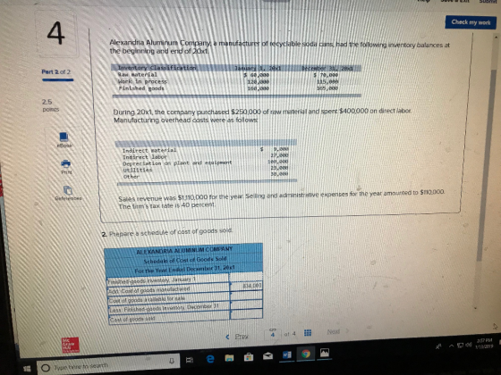 4 Check my work Alexandria Aluminum Company the beginning and end of 20x1 ufacturer of tecyclable soda ans e folowing inventory balances at Part 2 of 2 Raw material Work in process Finished goods 60,000 120,000 160,000 $ 70,000 115,000 165,006 2.5 points During 20x1, the company purchased $250.000 of raw material and spent $400000 on direct labor. Manufacturing overhead costs were as follo Indirect material Indirect labor Depreciation on plant and equipmert Utilities Other 10P 008 2p.eea e,eea Pri Refeténces Sales revenue was $1,110,000 for the year ing and administrativeeeses for the year amounted to $110000 adm The firms tax rate is 40 percent. 2 Preparea schedue of cos of oods ole ALUMINUM COMPANY cheo of Gost of Goods Sold For the Year Ended December 31.20x1 Add Cost of goods manufacturedtit Cost of goods availahle for salealtmlnti 834.00D Cost of goods sold CO 4 of 4 Next GraW 13/2019 Type here to search