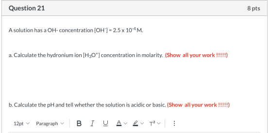 Question 21 8 pts A solution has a OH-concentration [OH-] = 2.5 x 10-4 M. a. Calculate the hydronium ion [H3O+] concentration