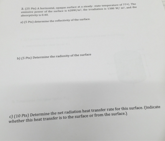 2. (25 Pts) A horizontal, opaque surface at a steady- state temperature of 77°C. The emissive power of the surface is 628W/m2, the irradiation is 1380 W/ m2, and the absorptivity is 0.40. a) (5 Pts) determine the reflectivity of the surface. b) (5 Pts) Determine the radiosity of the surface Determine the net radiation heat transfer rate for this surface. (Indicate whether this heat transfer is to the surface or from the surface.)