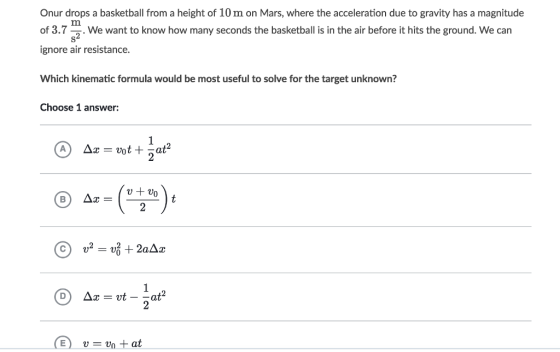 Onur drops a basketball from a height of 10 m on Mars, where the acceleration due to gravity has a magnitude of 3.7 . We want to know how many seconds the basketball is in the air before it hits the ground. We can ignore air resistance. Which kinematic formula would be most useful to solve for the target unknown? Choose 1 answer: 2