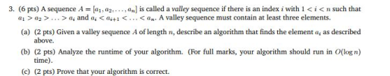 3. (6 pts) A sequence A = [a1, a2, . . . , anjis called a valley sequence if there is an index i with 1 < t < n such that al > a2 > . . . > ai and ai < ai+1 < . . . < an. A valley sequence must contain at least three elements. (a) (2 pts) Given a valley sequence A of length n, describe an algorithm that finds the element a, as described (b) (2 pts) Analyze the runtime of your algorithm. (For full marks, your algorithm should run in O(log n) above. time) (c) (2 pts) Prove that your algorithm is correct.