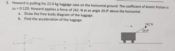Howard is pulling his 22.0 kg luggage case on the horizontal ground. The coefficient of kinetic friction is uk - 0.120. Howard applies a force of 242. N at an angle 20.0° above the horizontal. 1. a. Draw the free body diagram of the luggage. b. Find the acceleration of the luggage. 242 N 20.0° T2442