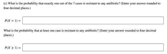 (c) What is the probability that exactly one out of the 7 cases is resistant to any antibiotic? (Enter your answer rounded to four decimal places.) What is the probability that at least one case is resistant to any antibiotic? (Enter your answer rounded to four decimal places.)