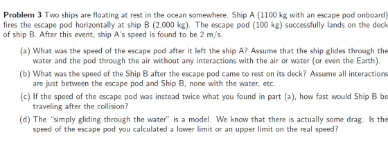 Problem 3 Two ships are floating at rest in the ocean somewhere. Ship A (1100 kg with an escape pod onboard) fires the escape pod horizontally at ship B (2.000 kg). The escape pod (100 kg) successfully lands on the deck (a) What was the speed of the escape pod after it left the ship A? Assume that the ship glides through the (b) What was the speed of the Ship B after the escape pod came to rest on its deck? Assume all interactions (c) If the speed of the escape pod was instead twice what you found in part (a), how fast would Ship B be (d) The simply gliding through the water is a model. We know that there is actually some drag. s the of ship B. After this event, ship As speed is found to be 2 m/s. water and the pod through the air without any interactions with the air or water (or even the Earth) are just between the escape pod and Ship B, none with the water, etc traveling after the collision? speed of the escape pod you calculated a lower limit or an upper limit on the real speed?