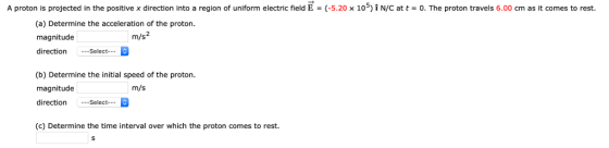 A proton is projected in the positive x direction into a region of uniform electric field E (-5.20 x 10) i N/C at t 0. The proton travels 6.00 cm as it comes to rest. (a) Determine the acceleration of the proton magnitude directionSelect m/s (b) Determine the initial speed of the proton. magnitude direction-Select m/s (c) Determine the time interval over which the proton comes to rest.