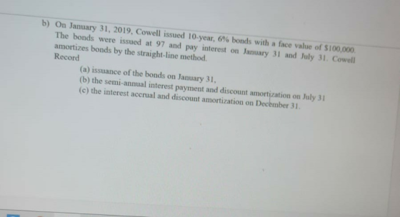 b) On January 31, 2019, Cowell issued 10-year, 6% bonds with a face value of $100,000. The bonds were issued at 97 and pay in