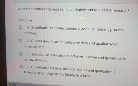 What is the difference between quantitative and qualitative research? Select one: O a. Quantitative is product-oriented and q