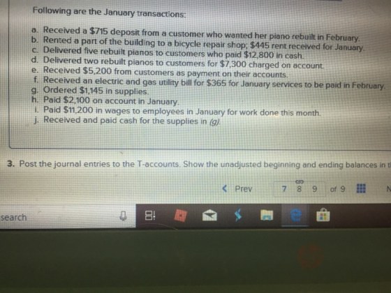 Following are the Januory transactions: a. Received a $715 deposit from a customer who wanted her piano rebuilt in February b. Rented a part of the building to a bicycle repair shop: $445 rent received for January c. Delivered five rebuilt pianos to customers who paid $12 800 in cash. d. Delivered two rebuilt pianos to customers for $7.300 charged on account e. Received $5.200 from customers as payment on their accounts f. Received an electric and gas utility bill for $365 for January services to be paid in February. g. Ordered $1,145 in supplies. h. Paid $2,100 on account in January i. Paid $11.200 in wages to employees in January for work done this month. j. Received and paid cash for the supplies in (9) 3. Post the journal entries to the T-accounts. Show the unadjusted beginning and ending balances in t search