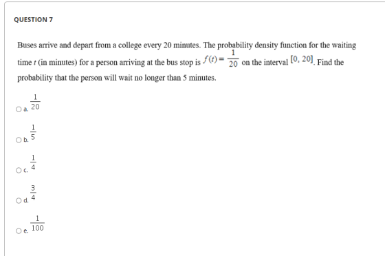 QUESTION 7 Buses arrive and depart from a college every 20 minutes. The probability density function for the waiting time t (