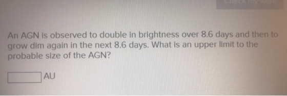 An AGN is observed to double in brightness over 8.6 days and then to grow dim again in the next 8.6 days. What is an upper li