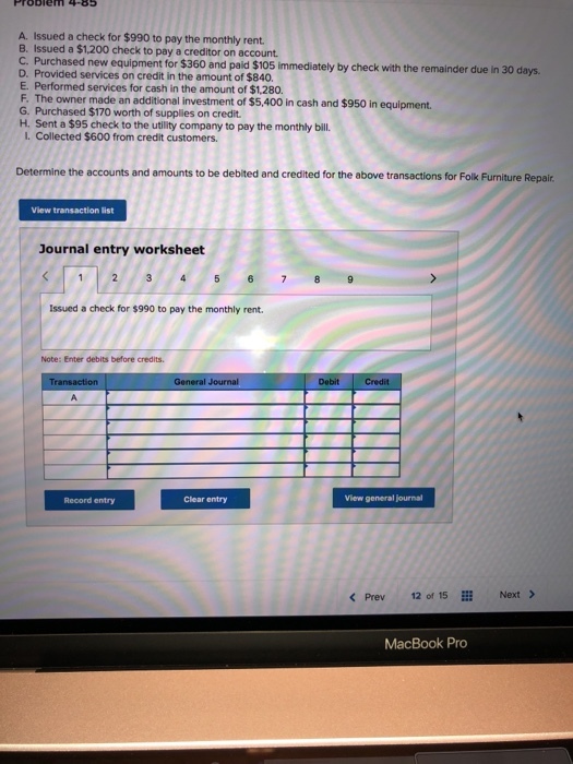A. Issued a check for $990 to pay the monthly rent Issued a $1,200 check to pay a creditor on account. C. Purchased new equipment for $360 and pal $05 mmediately by check with the remainder due In 30 d in 30 days D. Provided services on credit in the amount of $840. E. Performed services for cash in the amount of $1,280. F. The owner made an additional investment of $5,400 in cash and $950 in equipment G. Purchased $170 worth of supplies on credit H. Sent a $95 check to the utility company to pay the monthly bill. I. Collected $600 from credit customers. Determine the accounts and amounts to be debited and credited for the above transactions for Folk Furniture Repair View transaction list Journal entry worksheet Issued a check for $990 to pay the monthly rent. Note: Enter debits before credits. General Journal Debit Credit Record entry Clear entry View general journal < Prev 12 of 15 Next> MacBook Pro