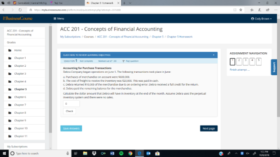 9 CentralLink | Central Michig Top Ha: th Chapter 5 Homework X Ο A https://mybusine pt php?attempt-2076088 TI E Menu Cody Brown- ACC 201 - Concepts of Financial Accounting ACC 201 Concepts of Financial Accounting My SubscriptionsCoursesACC 201 - Concepts of Financial Accounting Chapter 5 Chapter 5 Homework Grades ASSIGNMENT NAVIGATION CLICK HERE TO REVIEW LEARNING OBIECTIVES Chapter 1 Chapter 2 Chapter 3 Chapter 4 Chapter 5 Chapter 6 Chapter 7 Chapter 8 Chapter 9 Chapter 10 Chapter 11 QUESTIONT Not complete Marked out ot 1.00 P Flap question Accounting for Purchase Transactions Debra Company began operations an June 1. The follawing transactions took place in June: a. Purchases of merchandise on account were $600,000. b. The cost of freight to receive the inventory was s20,000. This was paid in cash. c. Debra returned $10,000 of the merchandise due to an ordering error. Debra received a full credit for the return. d. Debra paid the remaining balance for the merchandise. Calculate the dollar amount that Debra wil have in inventory at the end of the month. Assume Debra uses the perpetual inventory system and there were no sales, Finish attempt.. Check Save Answers Next page My Subscriptions O Type here to search 10y8/2018
