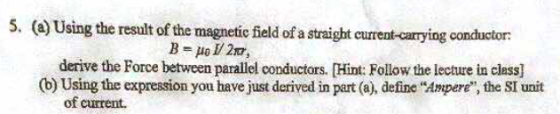 (a) Using the result of the magnetic fi conductor: ? 401/ 217, derive the Force between parallel conductors. Hint: Follow the lecture in class] (b) Using the expression you have just derived in part (a), define Ampere, the SI unit of current