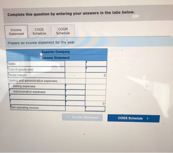 Complete this question by entering your answers in the tabs below. Income Statement COGS Schedule COGM Schedule Prepare an income statement for the year. Superior Company Income Statement Salès Cost of goods sold Gross margin Selling and administrative expenses: Selling expenses Administrative expenses et operating income Income Statement COGS Schedule>