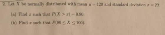 etX be normally distributed with mean μ = 120 and standard deviation σ = 20. (a) Find z such that P(X > z) = 0.90. (b) Find z such that P(80 S X 100).