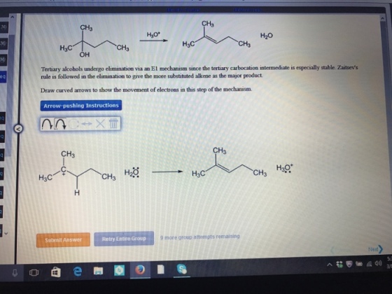 CH3 H3O H20 H3C CH H3C OH Tertiary alcohols undergo elimination via an E1 mechanism since the tertiary carbocation intermediate is especially stable. zaitsevs rule is followed in the elimination to give the more substituted alkene as the major product. Draw curved arrows to show the movement of electrons in this step of the mechanism. Arrow-pushing Instructions CH CH H3O H2O CH H3C CH H3C 9 more group attempts remaining Retry Entire Group Submit Answer
