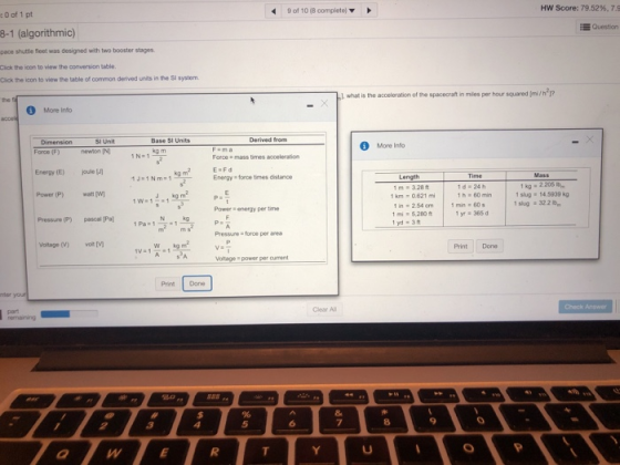 9 of 10 (8 completel Hw Score: 79.52%, 7.9 :0 of 1 pt E Question 8-1 (algorithmic) pace shuttle fieet was designed with two booster stages Cick the icon to view the conversion table. Click the icon to view the table of common derived units in the SI system 1. what is the acceleration of the spacecrat in mles per hour squaredm/h2 More Info SI Unit Base SI Units Derived from More Info Force (F) newion IN 1N- 1 Force a mass times acceleration Energy (E)jouleJ Power (P)(w Pressure (P) pascal Pa Voltage (V) oV Energy - force times distance 1 d 24h h 60 min 1 kg 2.205 it slug 14.5939 kg Im#3.28 ft 1 km , 0621 mi In254 cm 1 5,280 1 yd 3 w-1 | 1mn . 605 Power -energy per tme yr 365 d Pol 1Pa1 Pressure -force per ared Print Done Voltage power per cument Print Done Clear All 0 5 8 9