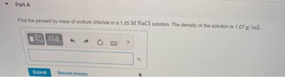 Part A Find the percent by mass of sodium chloride in a 1.25 M NaCl solution. The density of the solution is 1.07 g/mL. ΟΙ ΑΣ