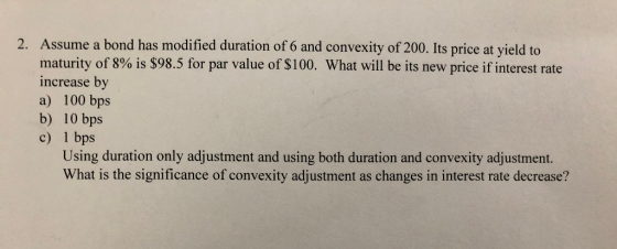 Assume a bond has modified duration of 6 and convexity of 200. Its price at yield to maturity of 8% is $98.5 for par value of $100. What will be its new price if interest rate increase by a) 100 bps b) 10 bps c) 1 bps 2. Using duration only adjustment and using both duration and convexity adjustment. What is the significance of convexity adjustment as changes in interest rate decrease?