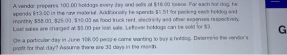 A vendor prepares 100.00 hotdogs every day and sells at $18.00 /piece. For each hot dog, he spends $13.00 in the raw material