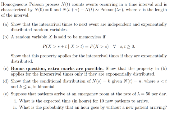 Homogeneous Poisson process N(t) counts events occurring in a time interval and is characterized by Ņ(0)-0 and (t + τ)-N(k) ~ Poisson(λτ), where τ is the length of the interval (a) Show that the interarrival times to next event are independent and exponentially distributed random variables (b) A random variable X is said to be memoryless if P(X 〉 s+ t | X 〉 t) = P(X 〉 s) y s,t〉0. that this property applies for the interarrival times if they are exponentially (c) Bonus question, extra marks are possible. Show that the property in (b) (d) Show that the conditional distribution of Ņ(s)-k given (t) n, where s 〈 t Show distributed. applies for the interarrival times only if they are exponentially distributed and k 〈 n, is binomial e) Suppose that patients arrive at an emergency room at the rate of λ-50 per day. i. What is the expected time (in hours) for 10 new patients to arrive. ii. What is the probability that an hour goes by without a new patient arriving?
