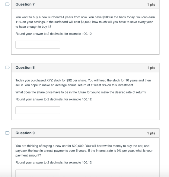 Question7 1 pts You want to buy a new surfboard 4 years from now. You have $500 in the bank today. You can earrn 11% on your savings. If the surfboard will cost $5,000, how much will you have to save every year to have enough to buy it? Round your answer to 2 decimals, for example 100.12. Question 8 1 pts Today you purchased XYZ stock for $92 per share. You will keep the stock for 10 years and then sell it. You hope to make an average annual return of at least 8% on this investment. What does the share price have to be in the future for you to make the desired rate of return? Round your answer to 2 decimals, for example 100.12. Question 9 1 pts You are thinking of buying a new car for $20,000. You will borrow the money to buy the car, and payback the loan in annual payments over 5 years. If the interest rate is 9% per year, what is your payment amount? Round your answer to 2 decimals, for example 100.12.