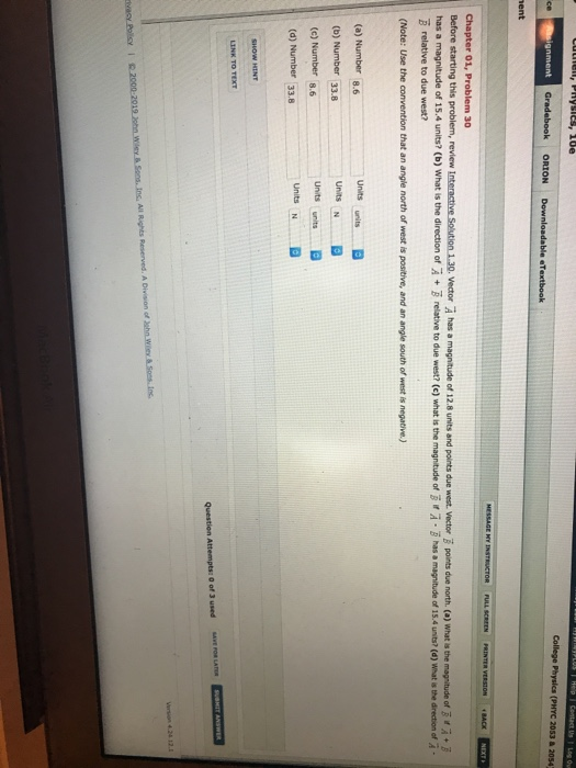 College Physics (PHYC 2053 & 20542 Chapter 01, Problem 30 Before starting this problem, review Interactive Soution 1.30. Vector A has a has a A·B has a magnitude of i54 unts, (d) what a thedrect on of A . magnitude of 15.4 units? (b) what is the direction of A + B relative to due west? (с) what is the magnitude of B relative to due west? (Note: Use the convention that an angle north of west is positive, and an angle south of west is negative.) (a) Number 8.6 (b) Number 33.8 (c) Number 8.6 (d) Number 33.8 Units N Units N