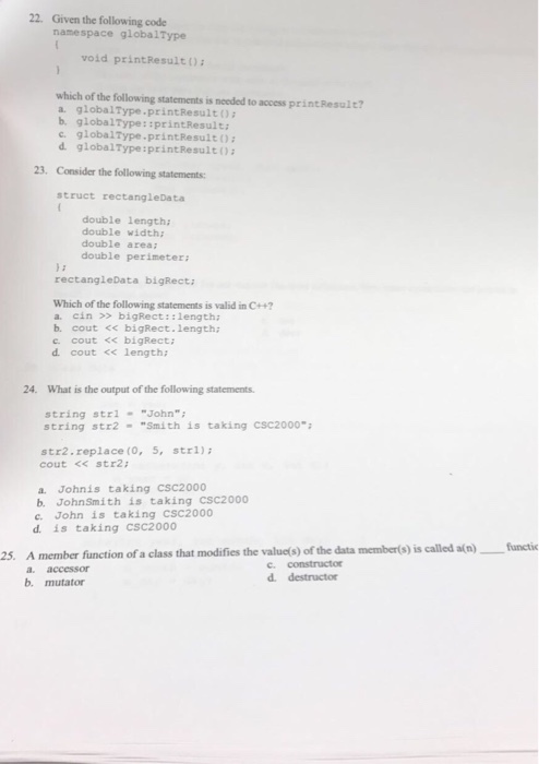 22. Given the following code namespace globalType void printResultO which of the following statements is needed to access printResult? a. globalType.printResulto b. globalType: :printResult: c. globa1Type printResult0 d. globa1Type:printResult0 23. Consider the following statements: struct rectangleData double length: double width; double area double perimeter: rectangleData bigRect: Which of the following statements is valid in C4+ a. cinbigRect::length b. cout << bigRect.length c cout < bigRect d cout << length: 24. What is the output of the following statements string strlJohn string str2 Smith is taking Csc2000 str2.replace (0, 5, str1) cout <s str2 a. Johnis taking CSC2000 b. JohnSmith is taking CSC2000 c. John is taking CSC2000 d. is taking CSC2000 functic 25. A member fiunction of a class that modifies the valucto) of the data membero)is alled alo)fncic c. constructor a. accessor b. mutator d. destructor