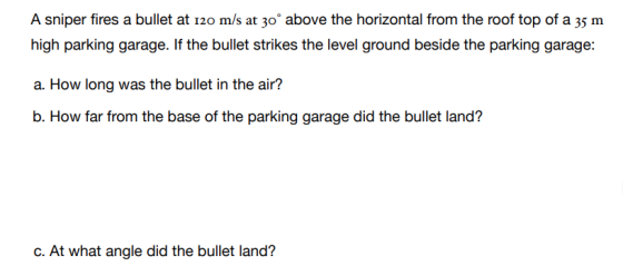 A sniper fires a bullet at 120 m/s at 30° above the horizontal from the roof top of a 35 m high parking garage. If the bullet strikes the level ground beside the parking garage: a. How long was the bullet in the air? b. How far from the base of the parking garage did the bullet land? c. At what angle did the bullet land?