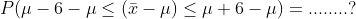 P(\mu-6-\mu\leq( \bar{x} -\mu )\leq \mu +6-\mu)=........?