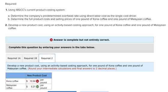 Required 1. Using WGCCs current product-costing system a. Determine the companys predetermined overhead rate using direct-labor cost as the single cost driver. b. Determine the full product costs and selling prices of one pound of Kona coffee and one pound of Malaysian coffee 2. Develop a new product cost, using an activity-based costing approach, for one pound of Kona coffee and one pound of Malaysian coffee. Answer is complete but not entirely correct. Complete this question by entering your answers in the tabs below. Required 1A Required 1B Required 2 Develop a new product cost, using an activity-based costing approach, for one pound of Kona coffee and one pound of Malaysian coffee. (Round your intermediate calculations and final answers to 2 decimal places.) New Product Cost 10.64 S 5.21per Kona coffee pound Malaysian coffee pound
