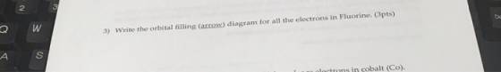 3) Write the orbital filling (arrow) diagram for all the electrons in Fluorine. (3pts)