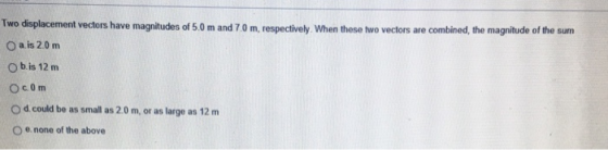 Two displacement vectors have magnitudes of 5.0 m and 7.0 m, respectively. When these two vectors are combined, the magnitude of the sum O a is 2.0 m O b is 12 m O d could be as small as 2.0 m, or as large as 12 m O e none of the above