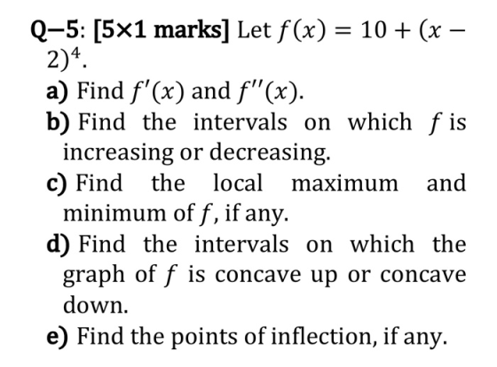 Q-5: [5x1 marks] Let f(x) = 10 + (x – 2)4 a) Find f(x) and f(x). b) Find the intervals on which f is increasing or decreasi