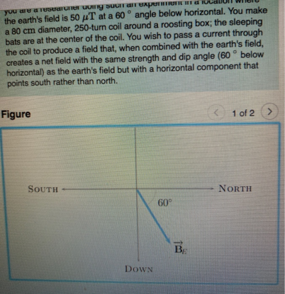 you are a researcher wing such an experiend TOUJUULI WI the earths field is 50 uT at a 60 ° angle below horizontal. You make