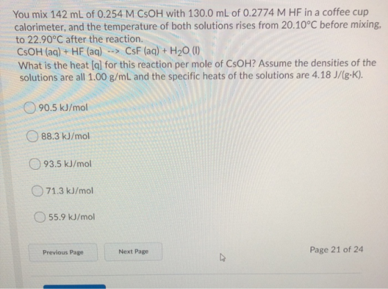 You mix 142 mL of 0.254 M CSOH with 130.0 mL of 0.2774 M HF in a coffee cup calorimeter, and the temperature of both solution