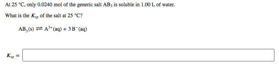 At 25 °C, only 0.0240 mol of the generic salt AB3 is soluble in 1.00 L of water. What is the Ksp of the salt at 25 °C? AB,()