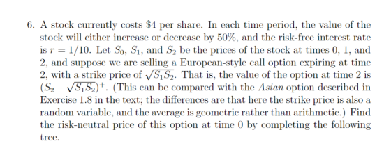 6. A stock currently costs $4 per share. In each time period, the value of th<e stock will either increase or decrease by 50%, and the risk-free interest rate is r 1/10. Let So, Si, and S2 be the prices of the stock at times 0, 1, and 2, and suppose we are selling a European-style call option expiring at time 2, with a strike price of vS1S2. That is, the value of the option at time 2 is (S2-VS152)+. (This can be compared with the Asian option described in Exercise 1.8 in the text; the differences are that here the strike price is also a random variable, and the average is geometric rather than arithmetic.) Finod the risk-neutral price of this option at time 0 by completing the following tree.