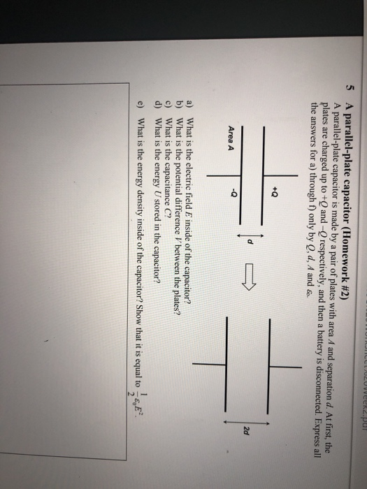 A parallel-plate capacitor (Homework #2) A parallel-plate capacitor is made by a pair of plates with area A and separation d. At first, the plates are charged up to +Q and -O respectively, and then a battery is disconnected. Express all the answers for a) through f) only by Q, d, A and 5 +Q 2d -Q Area A a) What is the electric field E inside of the capacitor? b) What is the potential difference V between the plates? c) What is the capacitance C? d) What is the energy U stored in the capacitor? e) What is the energy density inside of the capacitor? Show that it is equal to E