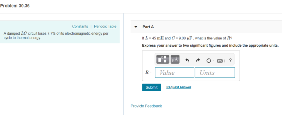 Problem 30.36 Constants| Periodic Table Part A A damped LC circuit loses 7.7% of its electromagnetic energy per cycle to thermal energy If L :45 mH and C : 900 μ.what is the value of R? Express your answer to two significant figures and include the appropriate units. Value Units Submit Request Answer Provide Feedback