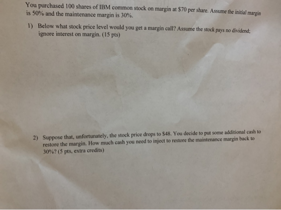 You purchased 100 shares of IBM common stock on margin at $70 per share. Assume the initial margin is 50% and the maintenance