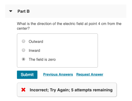 Part B What is the direction of the electric field at point 4 cm from the center? O Outward O Inward O The field is zero Submit Previous Answers Request Answer X Incorrect; Try Again; 5 attempts remaining