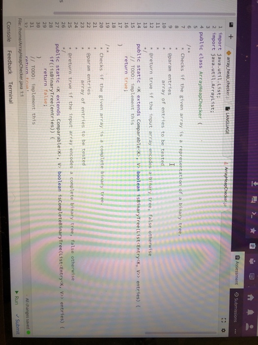 Assessment O Submissions.. l import java.util.List; 2 import java.util.Arraylist; 4 public class ArrayHeapChecker 7Checks if the given array is a representation of a binary tree * @param entries 10 array of entries to be test * ereturn true if the input array encodes a binary tree, false otherwise 12 13 14 public static <K extends Comparable K, vs boolean isBinaryTree(List Entry<k,v entries) ( 15 16 17 // TODO: implement this return true 18 19 2e 21 * Checks if the given array is a complete binary tr + eparam entries 23 24 25 26 array of entries to be tested ereturn true if the input array encodes a complete binary tree, false otherwise os entries) 27 public static <k extends Comparablecki, vi boolean iscompletesinarytree(List Entryx, v if (!isBinaryTree (entries)) ( 28 29 return false; 31 /I TODO: implement this All changes saved Run Submit File: /home/ArrayHeapChecker java 1:1 Console Feedback Terminal