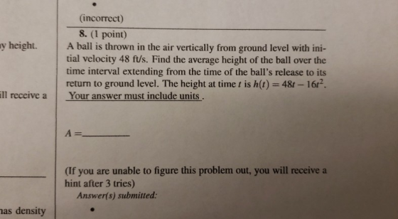 (incorrect) 8. (1 point) ball is thrown in the air vertically from ground level with ini- tial velocity 48 ft/s. Find the average height of the ball over the time interval extending from the time of the balls release to its return to ground level. The height at time t is h(t) 48t 16r2. y height. A ill receive a Your answer must include units (If you are unable to figure this problem out, you will receive a hint after 3 tries) Answer(s) submitted as density