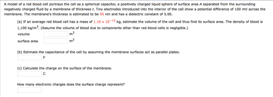 A model of a red blood cell portrays the cell as a spherical capacitor, a positively charged liquid sphere of surface area A separated from the surrounding negatively charged fluid by a membrane of thickness t. Tiny electrodes introduced into the interior of the cell show a potential difference of 100 mV across the membrane. The membranes thickness is estimated to be 95 nm and has a dielectric constant of 5.00 (a) If an average red blood cell has a mass of 1.10 x 10-12 kg, estimate the volume of the cell and thus find its surface area. The density of blood is 1,100 kg/m3. (Assume the volume of blood due to components other than red blood cells is negligible.) volume surface area m2 (b) Estimate the capacitance of the cell by assuming the membrane surfaces act as parallel plates. (c) Calculate the charge on the surface of the membrane. How many electronic charges does the surface charge represent?