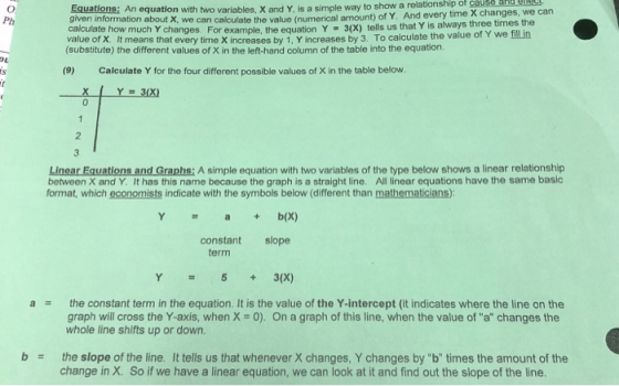 Equations: An equation with two variables, X and Y, is a simple way to show a relationship given information about X, we can calculate the value (numerical amount) of Y. And every time calculate how much Y changes. For example, the equation Y 3(x) tells us that value of X. It means that every time X increases by 1, Y increases by 3. (substitute) the different values of X in the left-hand column of the table into the equation. of cause a X changes, we can Ph Y is always three times the To calculate the value of Y we fill in (9) Calculate Y for the four different possible values of X in the table below 2 Linear Equations and Graphs: A simple equation with two variables of the type below shows a linear relationship between X and Y. It has this name because the graph is a straight line. All linear equations have the same basic format, which economists indicate with the symbols below (different than mathematicians) Y = a + b(X) constant slope term Y53(x) a the constant term in the equation. It is the value of the Y-intercept (it indicates where the line on the graph will cross the Y-axis, when X 0). On a graph of this line, when the value of a changes the whole line shifts up or down. b the slope of the line. It tells us that whenever X changes, Y changes by b times the amount of the change in X. So if we have a linear equation, we can look at it and find out the slope of the line.