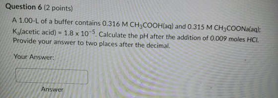 Question 6 (2 points) A 1.00-L of a buffer contains 0.316 M CH3COOH(aq) and 0.315 M CH3COONa(aq); K (acetic acid) = 1.8 x 10-
