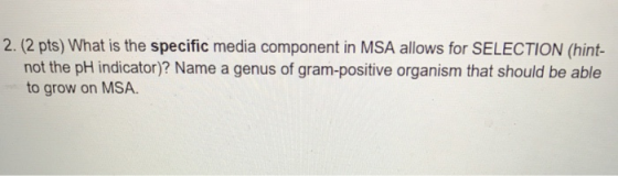 2. (2 pts) What is the specific media component in MSA allows for SELECTION (hint- not the pH indicator)? Name a genus of gra