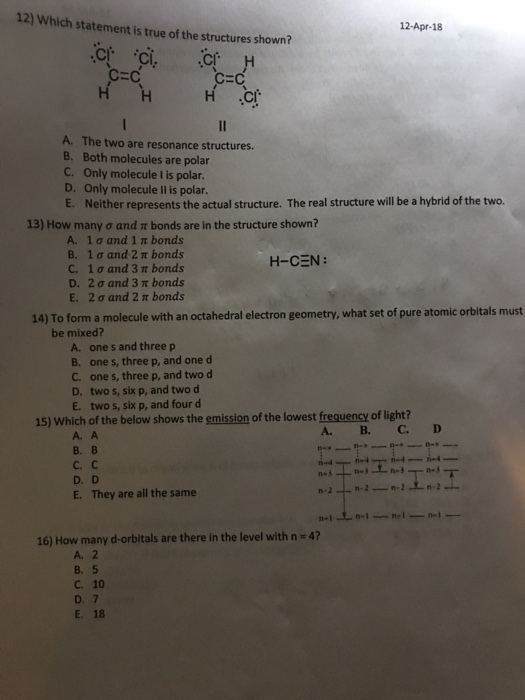 12) Which statement is true of the structures shown? 12-Apr-18 CEC CEC ci The two are resonance structures. B. Both molecules are polar C. Only molecule I is polar D. Only molecule Il is polar E. Neither represents the actual structure. The real structure will be a hybrid of the two. 13) How many ? and bonds are in the structure shown? A. 1 ? and I bonds B. 1?and 2 ? bonds C. 1?and 3 bonds D. 2?and 3 bonds E. 2?and 2 ? bonds H-CEN: 14) To form a molecule with an octahedral electron geometry, what set of pure atomic orbitals must be mixed? A. one s and three p B. one s, three p, and one d C. one s, three p, and two d D. two s, six p, and two d E. two s, six p, and four d 15) Which of the below shows the emission of the lowest freauency of light? A. A ?.? ?.? D. D E. They are all the same 47 16) How many dorbitals are there in the level with A. 2 B. 5 c. 10 D. 7 E. 18