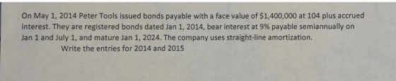 On May 1, 2014 Peter Tools issued bonds payable with a face value of $1,400,000 at 104 plus accrued interest. They are registered bonds dated Jan 1, 2014, bear interest at 9% payable semiannually on Jan 1 and July 1, and mature Jan 1, 2024. The company uses straight-line amortization. Write the entries for 2014 and 2015
